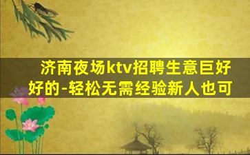 济南夜场ktv招聘生意巨好好的-轻松无需经验新人也可